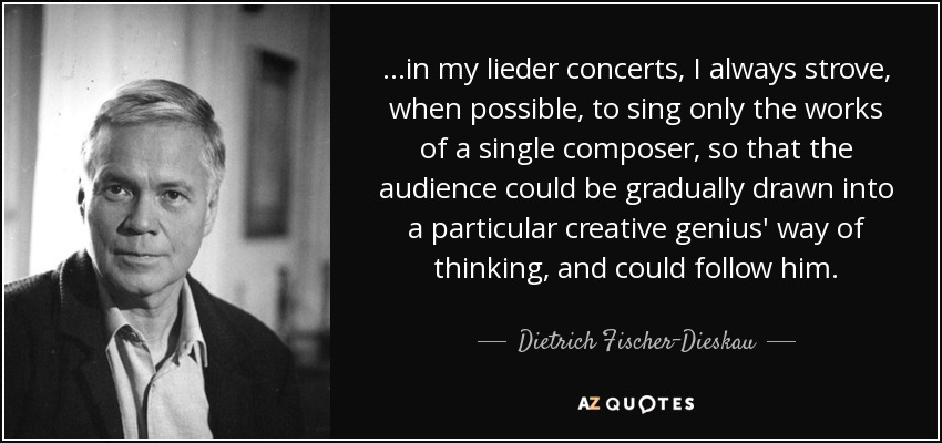 ...in my lieder concerts, I always strove, when possible, to sing only the works of a single composer, so that the audience could be gradually drawn into a particular creative genius' way of thinking, and could follow him. - Dietrich Fischer-Dieskau
