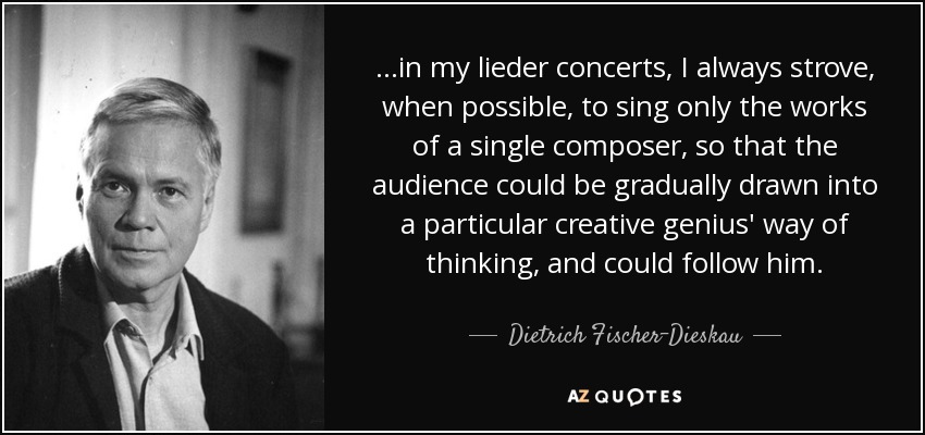 ...in my lieder concerts, I always strove, when possible, to sing only the works of a single composer, so that the audience could be gradually drawn into a particular creative genius' way of thinking, and could follow him. - Dietrich Fischer-Dieskau