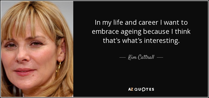 In my life and career I want to embrace ageing because I think that's what's interesting. - Kim Cattrall