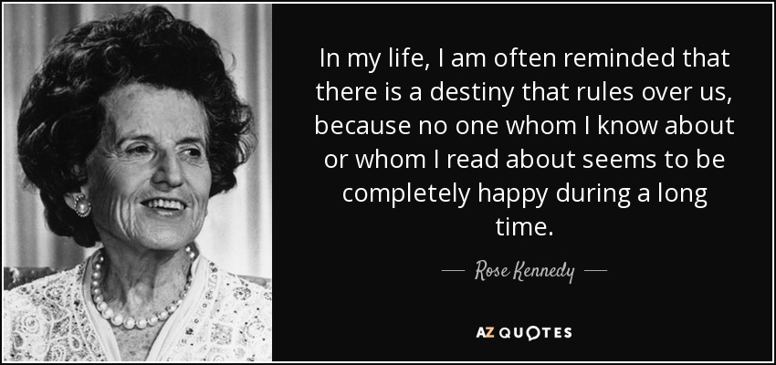 In my life, I am often reminded that there is a destiny that rules over us, because no one whom I know about or whom I read about seems to be completely happy during a long time. - Rose Kennedy
