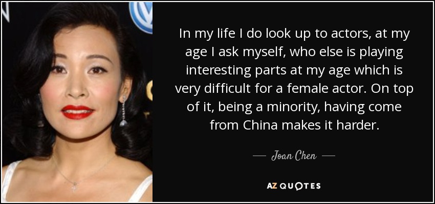 In my life I do look up to actors, at my age I ask myself, who else is playing interesting parts at my age which is very difficult for a female actor. On top of it, being a minority, having come from China makes it harder. - Joan Chen