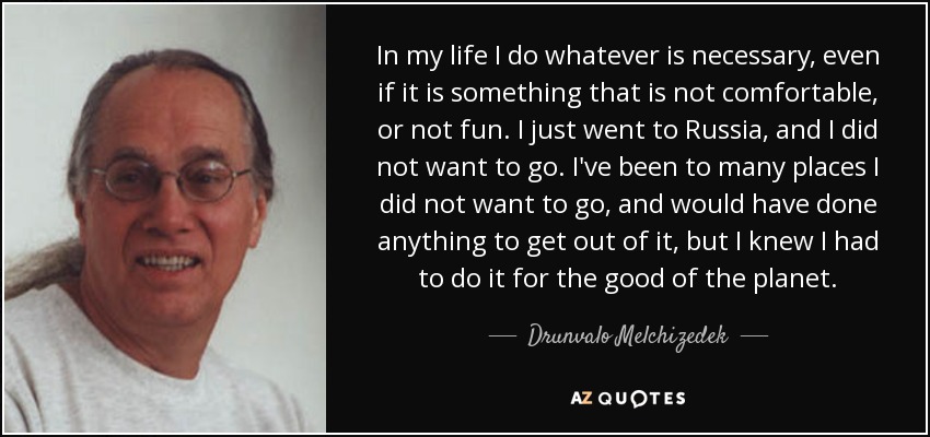 In my life I do whatever is necessary, even if it is something that is not comfortable, or not fun. I just went to Russia, and I did not want to go. I've been to many places I did not want to go, and would have done anything to get out of it, but I knew I had to do it for the good of the planet. - Drunvalo Melchizedek