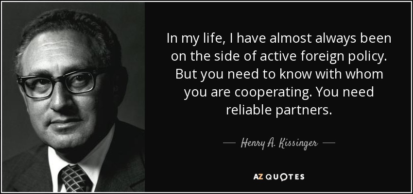 In my life, I have almost always been on the side of active foreign policy. But you need to know with whom you are cooperating. You need reliable partners. - Henry A. Kissinger