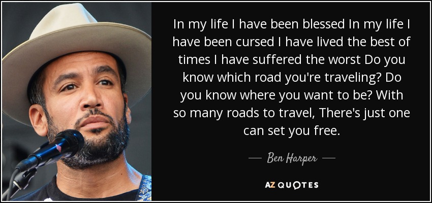 In my life I have been blessed In my life I have been cursed I have lived the best of times I have suffered the worst Do you know which road you're traveling? Do you know where you want to be? With so many roads to travel, There's just one can set you free. - Ben Harper