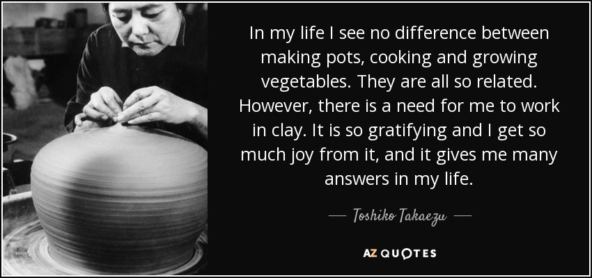 In my life I see no difference between making pots, cooking and growing vegetables. They are all so related. However, there is a need for me to work in clay. It is so gratifying and I get so much joy from it, and it gives me many answers in my life. - Toshiko Takaezu