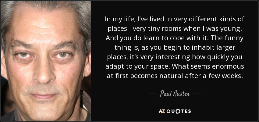 In my life, I've lived in very different kinds of places - very tiny rooms when I was young. And you do learn to cope with it. The funny thing is, as you begin to inhabit larger places, it's very interesting how quickly you adapt to your space. What seems enormous at first becomes natural after a few weeks. - Paul Auster