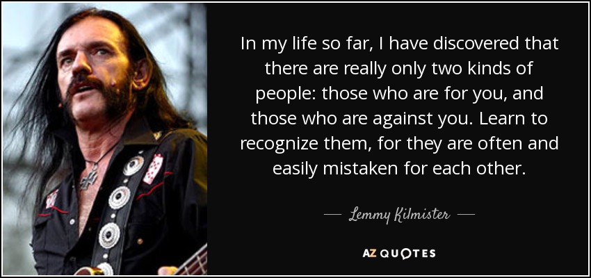 In my life so far, I have discovered that there are really only two kinds of people: those who are for you, and those who are against you. Learn to recognize them, for they are often and easily mistaken for each other. - Lemmy Kilmister
