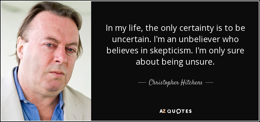 In my life, the only certainty is to be uncertain. I'm an unbeliever who believes in skepticism. I'm only sure about being unsure. - Christopher Hitchens