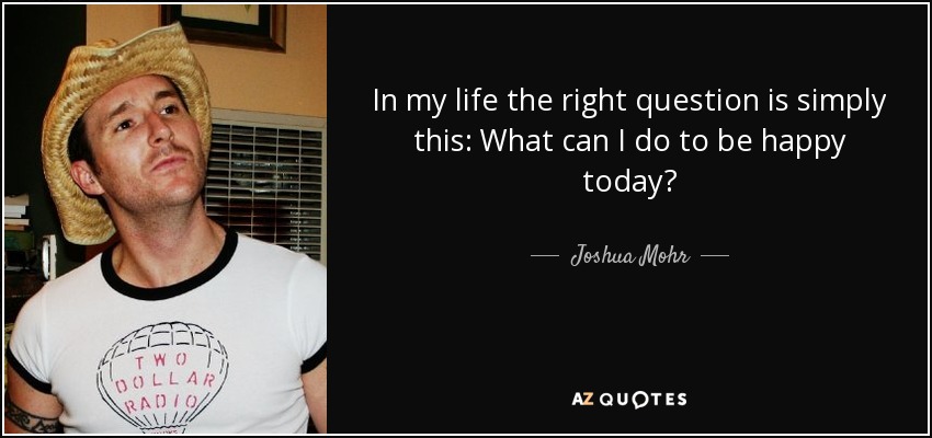 In my life the right question is simply this: What can I do to be happy today? - Joshua Mohr