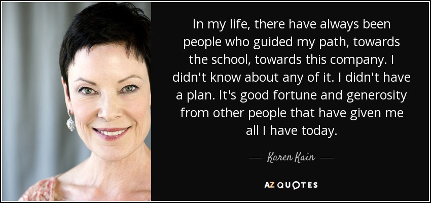 In my life, there have always been people who guided my path, towards the school, towards this company. I didn't know about any of it. I didn't have a plan. It's good fortune and generosity from other people that have given me all I have today. - Karen Kain