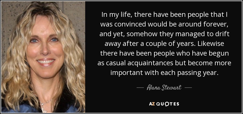 In my life, there have been people that I was convinced would be around forever, and yet, somehow they managed to drift away after a couple of years. Likewise there have been people who have begun as casual acquaintances but become more important with each passing year. - Alana Stewart