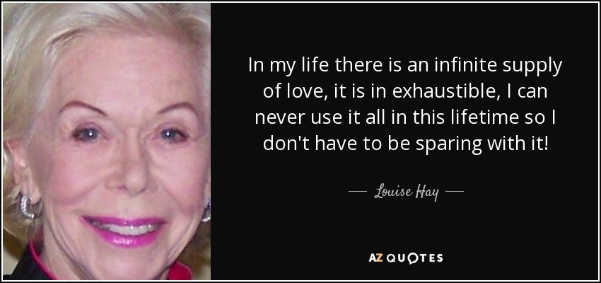 In my life there is an infinite supply of love, it is in exhaustible, I can never use it all in this lifetime so I don't have to be sparing with it! - Louise Hay