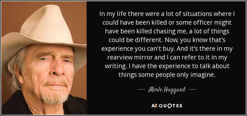 In my life there were a lot of situations where I could have been killed or some officer might have been killed chasing me, a lot of things could be different. Now, you know that's experience you can't buy. And it's there in my rearview mirror and I can refer to it in my writing. I have the experience to talk about things some people only imagine. - Merle Haggard