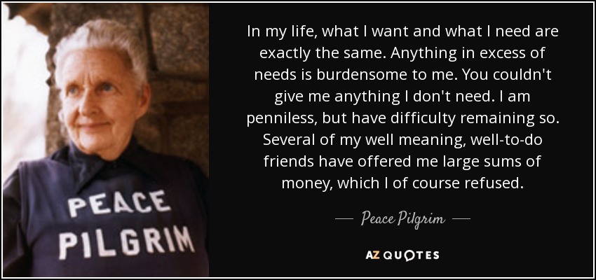 In my life, what I want and what I need are exactly the same. Anything in excess of needs is burdensome to me. You couldn't give me anything I don't need. I am penniless, but have difficulty remaining so. Several of my well meaning, well-to-do friends have offered me large sums of money, which I of course refused. - Peace Pilgrim