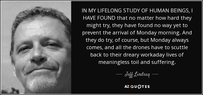 IN MY LIFELONG STUDY OF HUMAN BEINGS, I HAVE FOUND that no matter how hard they might try, they have found no way yet to prevent the arrival of Monday morning. And they do try, of course, but Monday always comes, and all the drones have to scuttle back to their dreary workaday lives of meaningless toil and suffering. - Jeff Lindsay