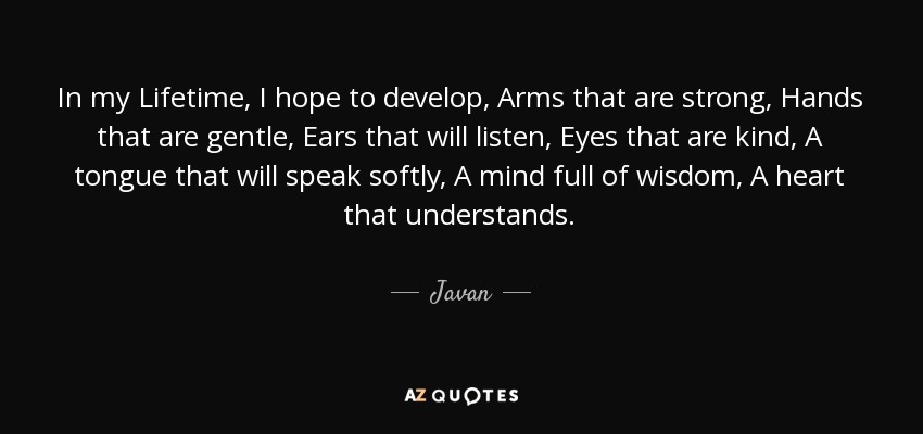 In my Lifetime, I hope to develop, Arms that are strong, Hands that are gentle, Ears that will listen, Eyes that are kind, A tongue that will speak softly, A mind full of wisdom, A heart that understands. - Javan