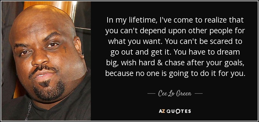 In my lifetime, I've come to realize that you can't depend upon other people for what you want. You can't be scared to go out and get it. You have to dream big, wish hard & chase after your goals, because no one is going to do it for you. - Cee Lo Green