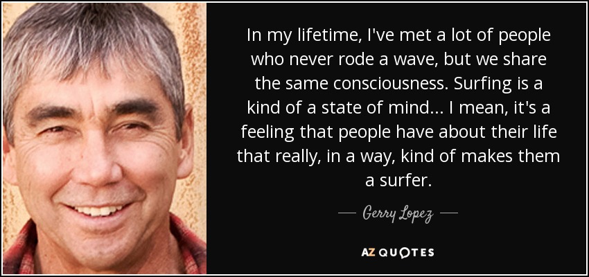 In my lifetime, I've met a lot of people who never rode a wave, but we share the same consciousness. Surfing is a kind of a state of mind... I mean, it's a feeling that people have about their life that really, in a way, kind of makes them a surfer. - Gerry Lopez