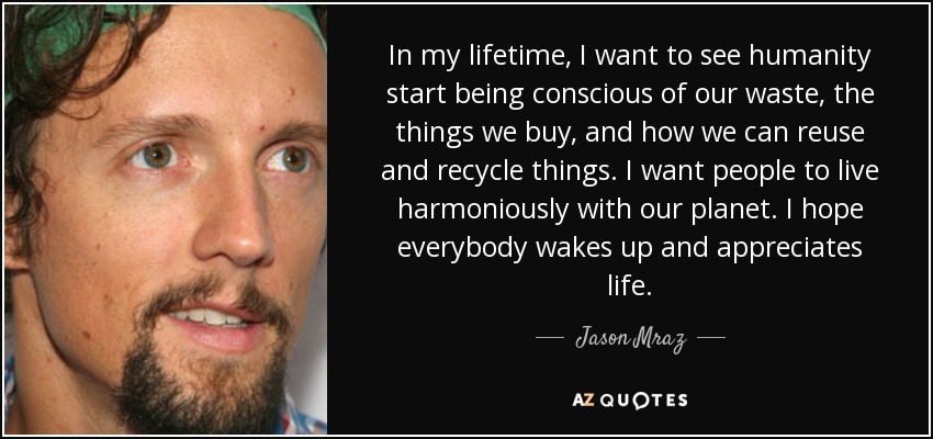 In my lifetime, I want to see humanity start being conscious of our waste, the things we buy, and how we can reuse and recycle things. I want people to live harmoniously with our planet. I hope everybody wakes up and appreciates life. - Jason Mraz