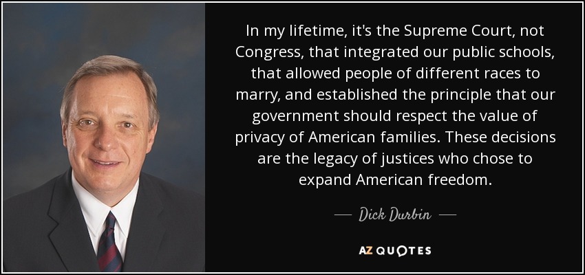 In my lifetime, it's the Supreme Court, not Congress, that integrated our public schools, that allowed people of different races to marry, and established the principle that our government should respect the value of privacy of American families. These decisions are the legacy of justices who chose to expand American freedom. - Dick Durbin
