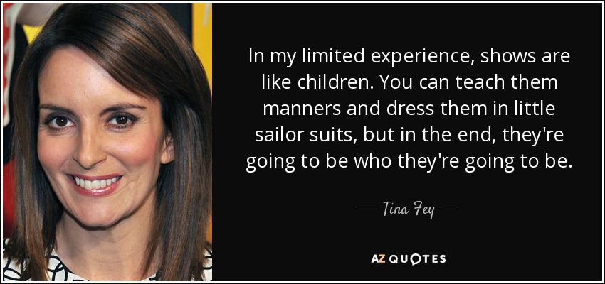 In my limited experience, shows are like children. You can teach them manners and dress them in little sailor suits, but in the end, they're going to be who they're going to be. - Tina Fey