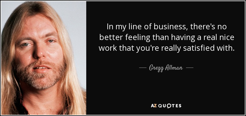 In my line of business, there's no better feeling than having a real nice work that you're really satisfied with. - Gregg Allman
