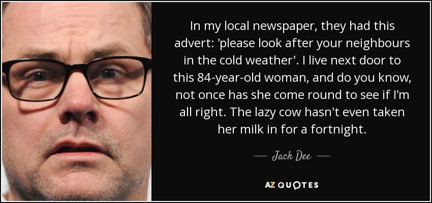 In my local newspaper, they had this advert: 'please look after your neighbours in the cold weather'. I live next door to this 84-year-old woman, and do you know, not once has she come round to see if I'm all right. The lazy cow hasn't even taken her milk in for a fortnight. - Jack Dee