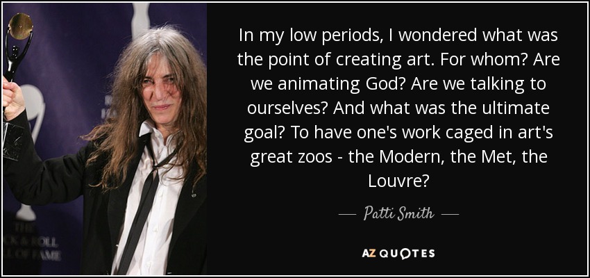 In my low periods, I wondered what was the point of creating art. For whom? Are we animating God? Are we talking to ourselves? And what was the ultimate goal? To have one's work caged in art's great zoos - the Modern, the Met, the Louvre? - Patti Smith