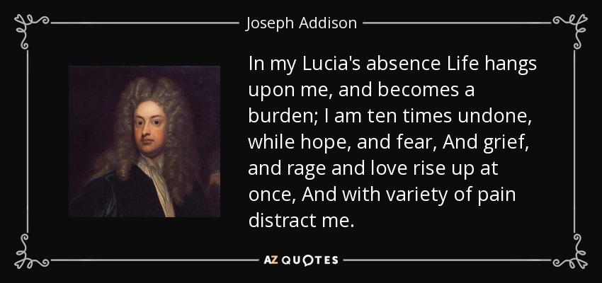 In my Lucia's absence Life hangs upon me, and becomes a burden; I am ten times undone, while hope, and fear, And grief, and rage and love rise up at once, And with variety of pain distract me. - Joseph Addison