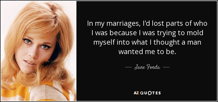 In my marriages, I'd lost parts of who I was because I was trying to mold myself into what I thought a man wanted me to be. - Jane Fonda