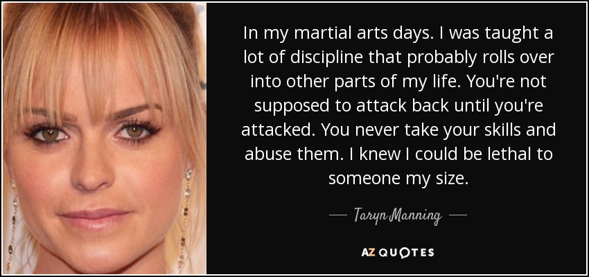 In my martial arts days. I was taught a lot of discipline that probably rolls over into other parts of my life. You're not supposed to attack back until you're attacked. You never take your skills and abuse them. I knew I could be lethal to someone my size. - Taryn Manning