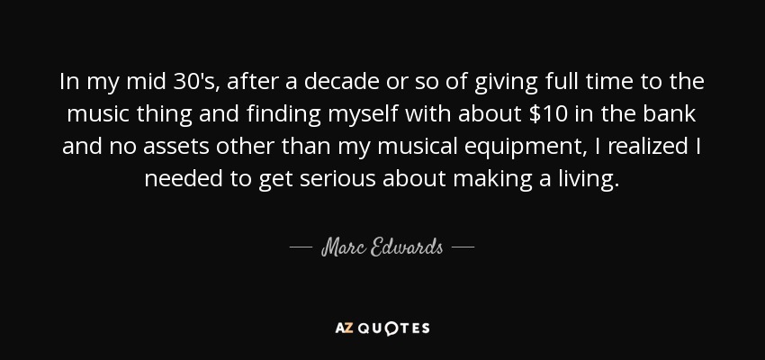 In my mid 30's, after a decade or so of giving full time to the music thing and finding myself with about $10 in the bank and no assets other than my musical equipment, I realized I needed to get serious about making a living. - Marc Edwards