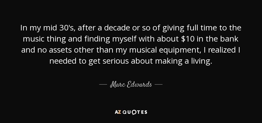 In my mid 30's, after a decade or so of giving full time to the music thing and finding myself with about $10 in the bank and no assets other than my musical equipment, I realized I needed to get serious about making a living. - Marc Edwards