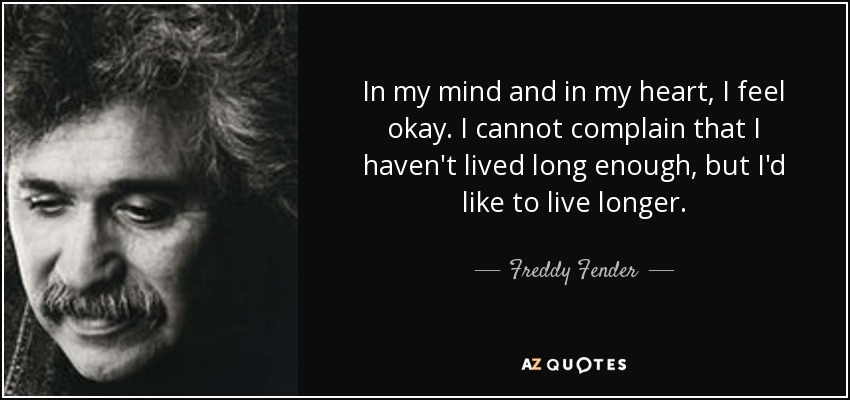 In my mind and in my heart, I feel okay. I cannot complain that I haven't lived long enough, but I'd like to live longer. - Freddy Fender