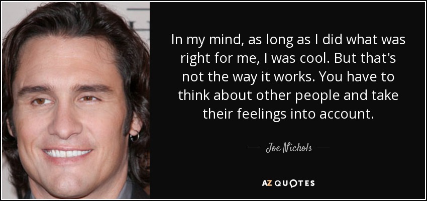 In my mind, as long as I did what was right for me, I was cool. But that's not the way it works. You have to think about other people and take their feelings into account. - Joe Nichols