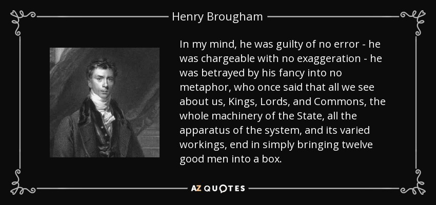 In my mind, he was guilty of no error - he was chargeable with no exaggeration - he was betrayed by his fancy into no metaphor, who once said that all we see about us, Kings, Lords, and Commons, the whole machinery of the State, all the apparatus of the system, and its varied workings, end in simply bringing twelve good men into a box. - Henry Brougham, 1st Baron Brougham and Vaux