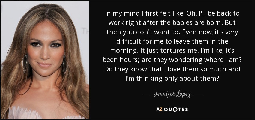 In my mind I first felt like, Oh, I'll be back to work right after the babies are born. But then you don't want to. Even now, it's very difficult for me to leave them in the morning. It just tortures me. I'm like, It's been hours; are they wondering where I am? Do they know that I love them so much and I'm thinking only about them? - Jennifer Lopez