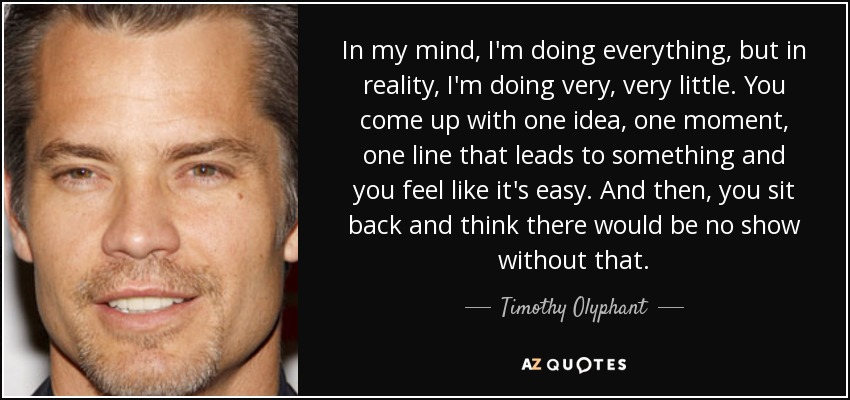 In my mind, I'm doing everything, but in reality, I'm doing very, very little. You come up with one idea, one moment, one line that leads to something and you feel like it's easy. And then, you sit back and think there would be no show without that. - Timothy Olyphant