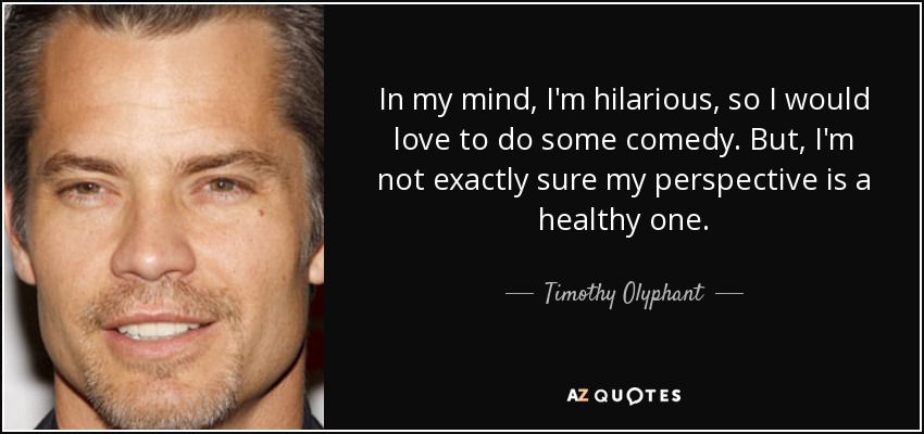 In my mind, I'm hilarious, so I would love to do some comedy. But, I'm not exactly sure my perspective is a healthy one. - Timothy Olyphant