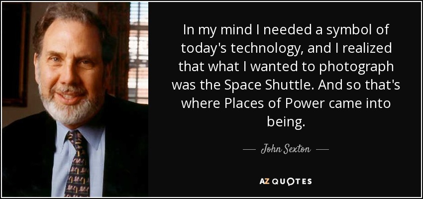 In my mind I needed a symbol of today's technology, and I realized that what I wanted to photograph was the Space Shuttle. And so that's where Places of Power came into being. - John Sexton
