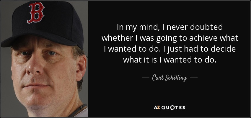 In my mind, I never doubted whether I was going to achieve what I wanted to do. I just had to decide what it is I wanted to do. - Curt Schilling