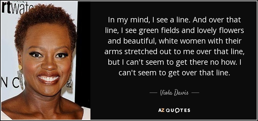 In my mind, I see a line. And over that line, I see green fields and lovely flowers and beautiful, white women with their arms stretched out to me over that line, but I can't seem to get there no how. I can't seem to get over that line. - Viola Davis
