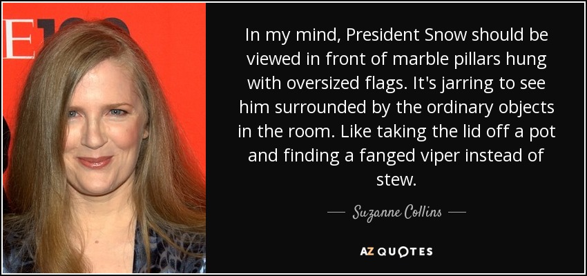 In my mind, President Snow should be viewed in front of marble pillars hung with oversized flags. It's jarring to see him surrounded by the ordinary objects in the room. Like taking the lid off a pot and finding a fanged viper instead of stew. - Suzanne Collins