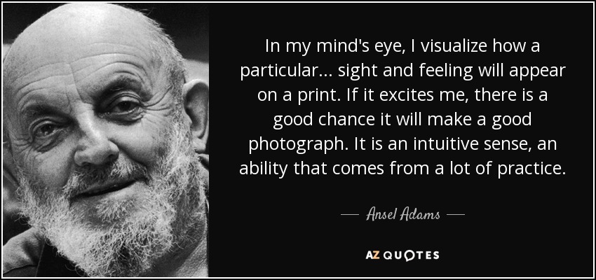 In my mind's eye, I visualize how a particular... sight and feeling will appear on a print. If it excites me, there is a good chance it will make a good photograph. It is an intuitive sense, an ability that comes from a lot of practice. - Ansel Adams