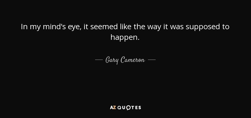 In my mind's eye, it seemed like the way it was supposed to happen. - Gary Cameron