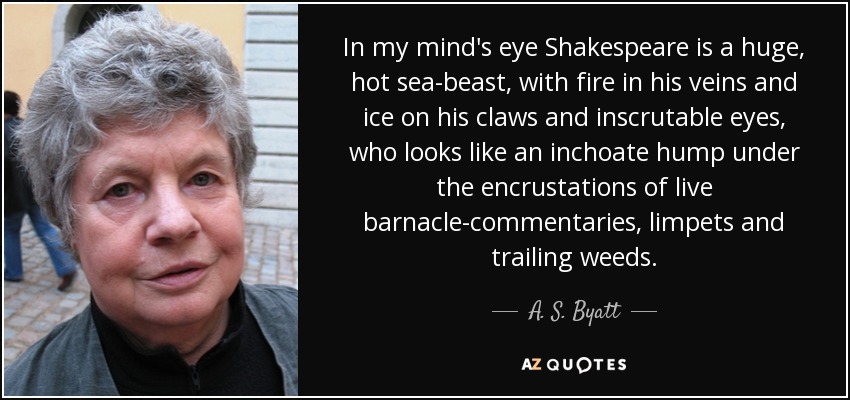 In my mind's eye Shakespeare is a huge, hot sea-beast, with fire in his veins and ice on his claws and inscrutable eyes, who looks like an inchoate hump under the encrustations of live barnacle-commentaries, limpets and trailing weeds. - A. S. Byatt
