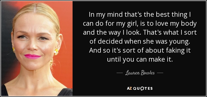 In my mind that's the best thing I can do for my girl, is to love my body and the way I look. That's what I sort of decided when she was young. And so it's sort of about faking it until you can make it. - Lauren Bowles