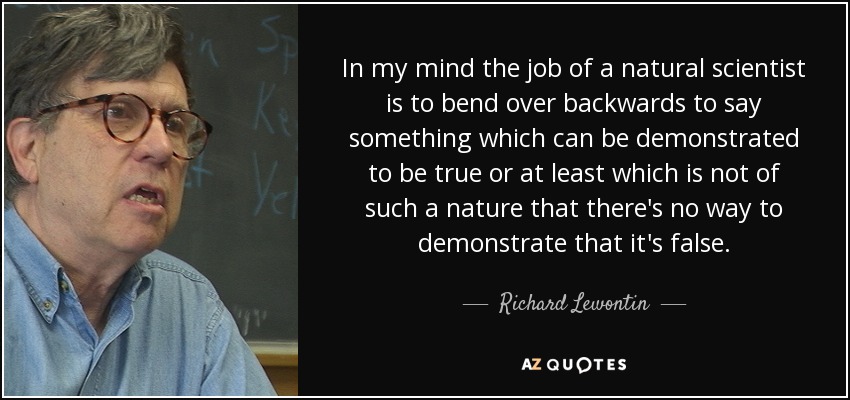 In my mind the job of a natural scientist is to bend over backwards to say something which can be demonstrated to be true or at least which is not of such a nature that there's no way to demonstrate that it's false. - Richard Lewontin