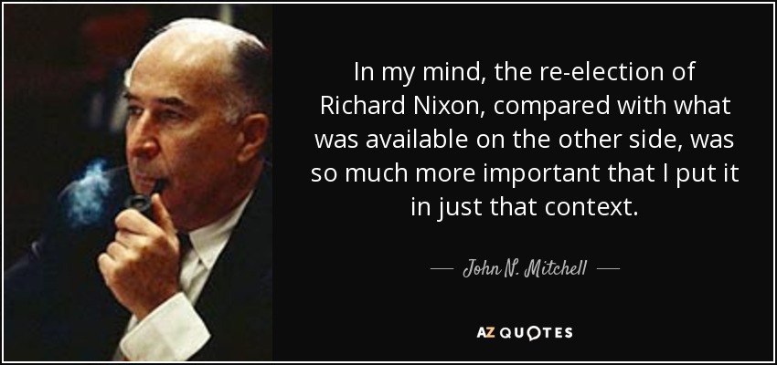 In my mind, the re-election of Richard Nixon, compared with what was available on the other side, was so much more important that I put it in just that context. - John N. Mitchell