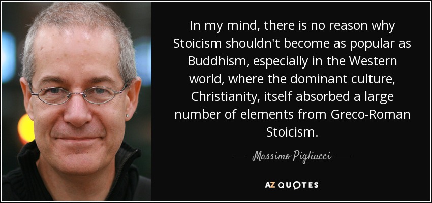 In my mind, there is no reason why Stoicism shouldn't become as popular as Buddhism, especially in the Western world, where the dominant culture, Christianity, itself absorbed a large number of elements from Greco-Roman Stoicism. - Massimo Pigliucci